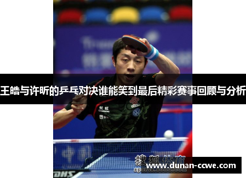 王皓与许昕的乒乓对决谁能笑到最后精彩赛事回顾与分析